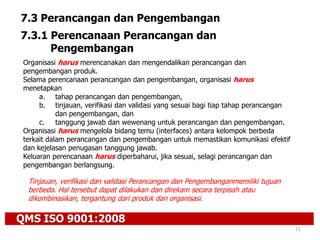 QMS ISO 9001:2008
51
7.3 Perancangan dan Pengembangan
7.3.1 Perencanaan Perancangan dan
Pengembangan
Organisasi harus merencanakan dan mengendalikan perancangan dan
pengembangan produk.
Selama perencanaan perancangan dan pengembangan, organisasi harus
menetapkan
a. tahap perancangan dan pengembangan,
b. tinjauan, verifikasi dan validasi yang sesuai bagi tiap tahap perancangan
dan pengembangan, dan
c. tanggung jawab dan wewenang untuk perancangan dan pengembangan.
Organisasi harus mengelola bidang temu (interfaces) antara kelompok berbeda
terkait dalam perancangan dan pengembangan untuk memastikan komunikasi efektif
dan kejelasan penugasan tanggung jawab.
Keluaran perencanaan harus diperbaharui, jika sesuai, selagi perancangan dan
pengembangan berlangsung.
Tinjauan, verifikasi dan validasi Perancangan dan Pengembanganmemiliki tujuan
berbeda. Hal tersebut dapat dilakukan dan direkam secara terpisah atau
dikombinasikan, tergantung dari produk dan organisasi.
 