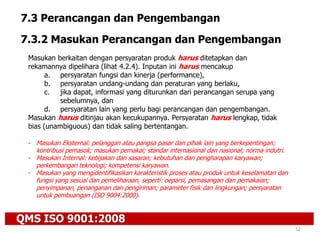 QMS ISO 9001:2008
52
7.3 Perancangan dan Pengembangan
7.3.2 Masukan Perancangan dan Pengembangan
Masukan berkaitan dengan persyaratan produk harus ditetapkan dan
rekamannya dipelihara (lihat 4.2.4). Inputan ini harus mencakup
a. persyaratan fungsi dan kinerja (performance),
b. persyaratan undang-undang dan peraturan yang berlaku,
c. jika dapat, informasi yang diturunkan dari perancangan serupa yang
sebelumnya, dan
d. persyaratan lain yang perlu bagi perancangan dan pengembangan.
Masukan harus ditinjau akan kecukupannya. Persyaratan harus lengkap, tidak
bias (unambiguous) dan tidak saling bertentangan.
- Masukan Eksternal: pelanggan atau pangsa pasar dan pihak lain yang berkepentingan;
kontribusi pemasok; masukan pemakai; standar internasional dan nasional; norma indutri.
- Masukan Internal: kebijakan dan sasaran; kebutuhan dan pengharapan karyawan;
perkembangan teknologi; kompetensi karyawan.
- Masukan yang mengidentifikasikan karakteristik proses atau produk untuk keselamatan dan
fungsi yang sesuai dan pemeliharaan, seperti: oeparsi, pemasangan dan pemakaian;
penyimpanan, penanganan dan pengiriman; parameter fisik dan lingkungan; persyaratan
untuk pembuangan (ISO 9004:2000).
 