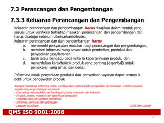 QMS ISO 9001:2008
53
7.3 Perancangan dan Pengembangan
7.3.3 Keluaran Perancangan dan Pengembangan
Keluaran perancangan dan pengembangan harus disajikan dalam bentuk yang
sesuai untuk verifikasi terhadap masukan perancangan dan pengembangan dan
harus disetujui sebelum dikeluarkan/dilepas.
Keluaran perancangan dan dan pengembangan harus
a. memenuhi persyaratan masukan bagi perancangan dan pengembangan,
b. memberi informasi yang sesuai untuk pembelian, produksi dan
penyediaan jasa/layanan.
c. berisi atau mengacu pada kriteria keberterimaan produk, dan
d. menentukan karakteristik produk yang penting (essential) untuk
pemakaian yang aman dan benar.
Informasi untuk penyediaan produksi dan penyediaan layanan dapat termasuk
detil untuk pengawetan produk
Keluaran termasuk informasi untuk verifikasi dan validasi pada persyaratan perencanaan. Contoh keluaran
desain dan pengembangan termasuk:
- Data yang menunjukkan perbandingan proses masukan dan keluaran
- Produk, proses, material dan spesifikasi pengujian
- Pelatihan dan persyaratan pembelian
- Informasi pemakai dan pelanggan
- Laporan kualifikasi (ISO 9004:2000)
 