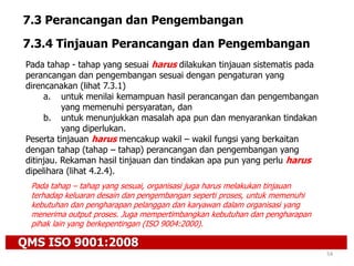 QMS ISO 9001:2008
54
7.3 Perancangan dan Pengembangan
7.3.4 Tinjauan Perancangan dan Pengembangan
Pada tahap - tahap yang sesuai harus dilakukan tinjauan sistematis pada
perancangan dan pengembangan sesuai dengan pengaturan yang
direncanakan (lihat 7.3.1)
a. untuk menilai kemampuan hasil perancangan dan pengembangan
yang memenuhi persyaratan, dan
b. untuk menunjukkan masalah apa pun dan menyarankan tindakan
yang diperlukan.
Peserta tinjauan harus mencakup wakil – wakil fungsi yang berkaitan
dengan tahap (tahap – tahap) perancangan dan pengembangan yang
ditinjau. Rekaman hasil tinjauan dan tindakan apa pun yang perlu harus
dipelihara (lihat 4.2.4).
Pada tahap – tahap yang sesuai, organisasi juga harus melakukan tinjauan
terhadap keluaran desain dan pengembangan seperti proses, untuk memenuhi
kebutuhan dan pengharapan pelanggan dan karyawan dalam organisasi yang
menerima output proses. Juga mempertimbangkan kebutuhan dan pengharapan
pihak lain yang berkepentingan (ISO 9004:2000).
 