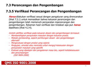 QMS ISO 9001:2008
55
7.3 Perancangan dan Pengembangan
7.3.5 Verifikasi Perancangan dan Pengembangan
Harus dilakukan verifikasi sesuai dengan pengaturan yang direncanakan
(lihat 7.3.1) untuk memastikan bahwa keluaran perancangan dan
pengembangan telah memenuhi persyaratan mperancangan dan
pengembangan. Rekaman hasil verifikasi dan tindakan apa pun harus
dipelihara (lihat 4.2.4).
Contoh aktifitas verifikasi pada keluaran desain dan pengembangan termasuk:
- Membandingkan persyaratan masukan dengan keluaran proses.
- Metode pembanding, seperti perhitungan desain dan pengembangan
alternatif
- Mengevaluasi dengan produk yang sejenis
- Pengujian, simulasi atau mencoba untuk menguji kesesuaian dengan
persyaratan masukan yang spesifik
- Evaluasi yang dipelajari dari pengalaman masa lalu, seperti ketidaksesuaian
dan penyimpangan
(ISO 9004:2000)
 