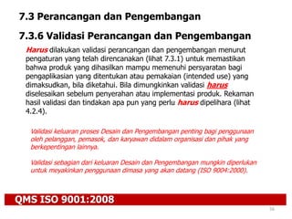 QMS ISO 9001:2008
56
7.3 Perancangan dan Pengembangan
7.3.6 Validasi Perancangan dan Pengembangan
Harus dilakukan validasi perancangan dan pengembangan menurut
pengaturan yang telah direncanakan (lihat 7.3.1) untuk memastikan
bahwa produk yang dihasilkan mampu memenuhi persyaratan bagi
pengaplikasian yang ditentukan atau pemakaian (intended use) yang
dimaksudkan, bila diketahui. Bila dimungkinkan validasi harus
diselesaikan sebelum penyerahan atau implementasi produk. Rekaman
hasil validasi dan tindakan apa pun yang perlu harus dipelihara (lihat
4.2.4).
Validasi keluaran proses Desain dan Pengembangan penting bagi penggunaan
oleh pelanggan, pemasok, dan karyawan didalam organisasi dan pihak yang
berkepentingan lainnya.
Validasi sebagian dari keluaran Desain dan Pengembangan mungkin diperlukan
untuk meyakinkan penggunaan dimasa yang akan datang (ISO 9004:2000).
 