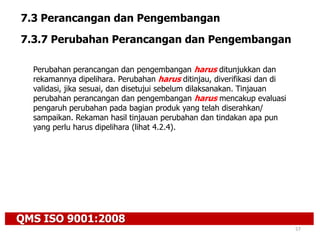 QMS ISO 9001:2008
57
7.3 Perancangan dan Pengembangan
7.3.7 Perubahan Perancangan dan Pengembangan
Perubahan perancangan dan pengembangan harus ditunjukkan dan
rekamannya dipelihara. Perubahan harus ditinjau, diverifikasi dan di
validasi, jika sesuai, dan disetujui sebelum dilaksanakan. Tinjauan
perubahan perancangan dan pengembangan harus mencakup evaluasi
pengaruh perubahan pada bagian produk yang telah diserahkan/
sampaikan. Rekaman hasil tinjauan perubahan dan tindakan apa pun
yang perlu harus dipelihara (lihat 4.2.4).
 