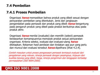 QMS ISO 9001:2008
58
7.4 Pembelian
7.4.1 Proses Pembelian
Organisasi harus memastikan bahwa produk yang dibeli sesuai dengan
persyaratan pembelian yang ditentukan. Jenis dan jangkauan
pengendalian pada pemasok dan produk yang dibeli harus bergantung
pada pengaruh produk yang dibeli pada produk berikutnya atau pada
produk akhir.
Organisasi harus menilai (evaluate) dan memilih (select) pemasok
berdasarkan kemampuannya memasok produk sesuai persyaratan
organisasi. Kriteria seleksi, evaluasi dan evaluasi-ulang harus
ditetapkan. Rekaman hasil penilaian dan tindakan apa pun yang perlu
dan muncul dari evaluasi tersebut harus dipelihara (lihat 4.2.4).
Contoh masukan untuk proses pengawasan pemasok termasuk evaluasi dari
pengalaman yang relevan, kinerja pemasok dengan pesaingnya, tinjauan dari
kualitas barang yang dibeli, harga, kinerja pengiriman dan tanggapan terhadap
permasalahan (ISO 9004:2000).
 