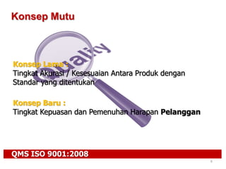 QMS ISO 9001:2008
6
Konsep Mutu
Konsep Baru :
Tingkat Kepuasan dan Pemenuhan Harapan Pelanggan
Konsep Lama :
Tingkat Akurasi / Kesesuaian Antara Produk dengan
Standar yang ditentukan
 