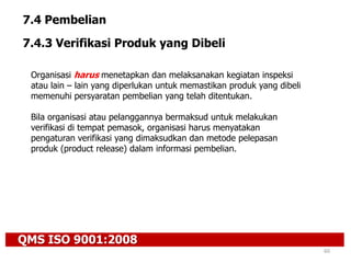 QMS ISO 9001:2008
60
7.4 Pembelian
7.4.3 Verifikasi Produk yang Dibeli
Organisasi harus menetapkan dan melaksanakan kegiatan inspeksi
atau lain – lain yang diperlukan untuk memastikan produk yang dibeli
memenuhi persyaratan pembelian yang telah ditentukan.
Bila organisasi atau pelanggannya bermaksud untuk melakukan
verifikasi di tempat pemasok, organisasi harus menyatakan
pengaturan verifikasi yang dimaksudkan dan metode pelepasan
produk (product release) dalam informasi pembelian.
 