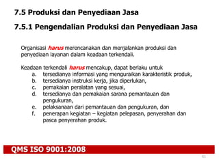 QMS ISO 9001:2008
61
7.5 Produksi dan Penyediaan Jasa
7.5.1 Pengendalian Produksi dan Penyediaan Jasa
Organisasi harus merencanakan dan menjalankan produksi dan
penyediaan layanan dalam keadaan terkendali.
Keadaan terkendali harus mencakup, dapat berlaku untuk
a. tersedianya informasi yang menguraikan karakteristik produk,
b. tersedianya instruksi kerja, jika diperlukan,
c. pemakaian peralatan yang sesuai,
d. tersedianya dan pemakaian sarana pemantauan dan
pengukuran,
e. pelaksanaan dari pemantauan dan pengukuran, dan
f. penerapan kegiatan – kegiatan pelepasan, penyerahan dan
pasca penyerahan produk.
 