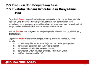 QMS ISO 9001:2008
62
7.5 Produksi dan Penyediaan Jasa
7.5.2 Validasi Proses Produksi dan Penyediaan
Jasa
Organisasi harus mem-validasi setiap proses produksi dan penyediaan jasa bila
keluaran yang dihasilkan tidak dapat di verifikasi oleh pemantauan atau
pengukuran berurutan dan, sebagai konsekwensi, kekurangannya menjadi terlihat
hanya setelah produk dipakai atau jasanya telah diserahkan.
Validasi harus memperagakan kemampuan proses ini untuk mencapai hasil yang
direncanakan.
Organisasi harus menetapkan pengaturan bagi proses ini termasuk, dapat
berlaku
a. kriteria yang ditetapkan untuk tinjauan dan persetujuan proses,
b. persetujuan peralatan dan kualifikasi personel,
c. pemakaian metode dan prosedur tertentu,
d. persyaratan untuk rekaman (records) (lihat 4.2.4), dan
e. validasi ulang (re-validation).
 