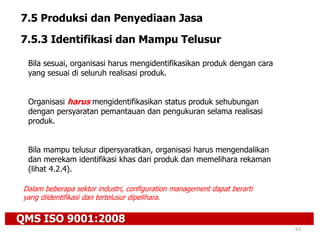 QMS ISO 9001:2008
63
7.5 Produksi dan Penyediaan Jasa
7.5.3 Identifikasi dan Mampu Telusur
Bila sesuai, organisasi harus mengidentifikasikan produk dengan cara
yang sesuai di seluruh realisasi produk.
Organisasi harus mengidentifikasikan status produk sehubungan
dengan persyaratan pemantauan dan pengukuran selama realisasi
produk.
Bila mampu telusur dipersyaratkan, organisasi harus mengendalikan
dan merekam identifikasi khas dari produk dan memelihara rekaman
(lihat 4.2.4).
Dalam beberapa sektor industri, configuration management dapat berarti
yang diidentifikasi dan tertelusur dipelihara.
 
