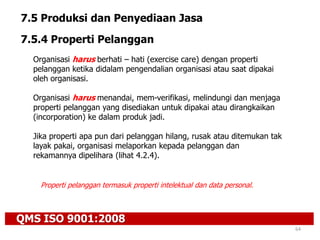 QMS ISO 9001:2008
64
7.5 Produksi dan Penyediaan Jasa
7.5.4 Properti Pelanggan
Organisasi harus berhati – hati (exercise care) dengan properti
pelanggan ketika didalam pengendalian organisasi atau saat dipakai
oleh organisasi.
Organisasi harus menandai, mem-verifikasi, melindungi dan menjaga
properti pelanggan yang disediakan untuk dipakai atau dirangkaikan
(incorporation) ke dalam produk jadi.
Jika properti apa pun dari pelanggan hilang, rusak atau ditemukan tak
layak pakai, organisasi melaporkan kepada pelanggan dan
rekamannya dipelihara (lihat 4.2.4).
Properti pelanggan termasuk properti intelektual dan data personal.
 