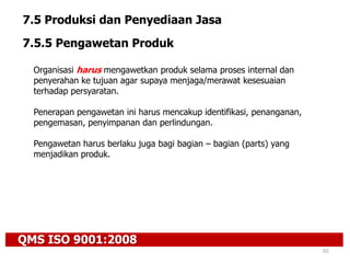 QMS ISO 9001:2008
65
7.5 Produksi dan Penyediaan Jasa
7.5.5 Pengawetan Produk
Organisasi harus mengawetkan produk selama proses internal dan
penyerahan ke tujuan agar supaya menjaga/merawat kesesuaian
terhadap persyaratan.
Penerapan pengawetan ini harus mencakup identifikasi, penanganan,
pengemasan, penyimpanan dan perlindungan.
Pengawetan harus berlaku juga bagi bagian – bagian (parts) yang
menjadikan produk.
 