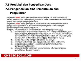 QMS ISO 9001:2008
66
7.5 Produksi dan Penyediaan Jasa
7.6 Pengendalian Alat Pemantauan dan
Pengukuran
Organisasi harus menetapkan pemantauan dan pengukuran yang dilakukan dan
sarana pemantau dan pengukur yang diperlukan untuk memberikan bukti kesesuaian
produk pada persyaratan yang ditetapkan.
Organisasi harus menetapkan proses untuk memastikan bahwa pemantauan dan
pengukuran dapat dilakukan dan melakukannya dengan cara sesuai dengan
persyaratan pemantauan dan pengukuran.
Bila perlu untuk memastikan keabsahan hasil, peralatan pengukuran harus
a. dikalibrasi atau diverifikasi atau keduanya pada selang waktu tertentu, atau
sebelum dipakai, terhadap standard pengukuran yang terunut (traceable) ke
standard internasional atau nasional; bila standard itu tak ada, dasar yang
dipakai untuk kalibrasi atau verifikasi harus direkam (lihat 4.2.4);
b. disetel atau disetel ulang (re-adjustable) seperlunya;
c. mempunyai identifikasi agar supaya ditetapkan status kalibrasinya;
d. dijaga (safeguarded) dari penyetelan yang akan membuat hasil
pengukurannya tidak sah;
e. dilindungi dari kerusakan dan penurunan mutu selama penanganan,
pemeliharaan dan penyimpanan.
 