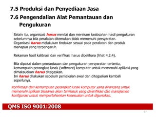 QMS ISO 9001:2008
67
7.5 Produksi dan Penyediaan Jasa
7.6 Pengendalian Alat Pemantauan dan
Pengukuran
Selain itu, organisasi harus menilai dan merekam keabsahan hasil pengukuran
sebelumnya bila peralatan ditemukan tidak memenuhi persyaratan.
Organisasi harus melakukan tindakan sesuai pada peralatan dan produk
manapun yang terpengaruh.
Rekaman hasil kalibrasi dan verifikasi harus dipelihara (lihat 4.2.4).
Bila dipakai dalam pemantauan dan pengukuran persyaratan tertentu,
kemampuan perangkat lunak (software) komputer untuk memenuhi aplikasi yang
dimaksudkan harus ditegaskan.
Ini harus dilakukan sebelum pemakaian awal dan ditegaskan kembali
seperlunya.
Konfirmasi dari kemampuan perangkat lunak komputer yang dirancang untuk
memenuhi aplikasi biasanya akan termasuk yang diverifikasi dan manajemen
konfigurasi untuk mempertahankan kesesuaian untuk digunakan.
 