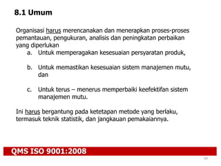 QMS ISO 9001:2008
69
8.1 Umum
Organisasi harus merencanakan dan menerapkan proses-proses
pemantauan, pengukuran, analisis dan peningkatan perbaikan
yang diperlukan
a. Untuk memperagakan kesesuaian persyaratan produk,
b. Untuk memastikan kesesuaian sistem manajemen mutu,
dan
c. Untuk terus – menerus memperbaiki keefektifan sistem
manajemen mutu.
Ini harus bergantung pada ketetapan metode yang berlaku,
termasuk teknik statistik, dan jangkauan pemakaiannya.
 