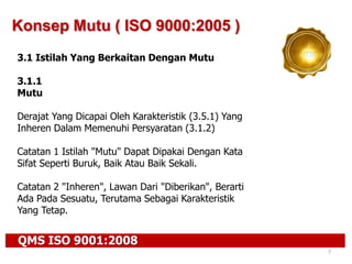 QMS ISO 9001:2008
7
Konsep Mutu ( ISO 9000:2005 )
3.1 Istilah Yang Berkaitan Dengan Mutu
3.1.1
Mutu
Derajat Yang Dicapai Oleh Karakteristik (3.5.1) Yang
Inheren Dalam Memenuhi Persyaratan (3.1.2)
Catatan 1 Istilah "Mutu" Dapat Dipakai Dengan Kata
Sifat Seperti Buruk, Baik Atau Baik Sekali.
Catatan 2 "Inheren", Lawan Dari "Diberikan", Berarti
Ada Pada Sesuatu, Terutama Sebagai Karakteristik
Yang Tetap.
 
