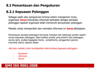 QMS ISO 9001:2008
70
8.2 Pemantauan dan Pengukuran
8.2.1 Kepuasan Pelanggan
Sebagai salah satu pengukuran kinerja sistem manajemen mutu,
organisasi harus memantau informasi berkaitan dengan persepsi
pelanggan apakah organisasi telah memenuhi persyaratan pelanggan.
Metode untuk memperoleh dan memakai informasi ini harus ditetapkan.
Pemantauan persepsi pelanggan termasuk masukan dari beberapa sumber seperti
survey kepuasan pelanggan, data kwalitas produk yang terkirim dari pelanggan,
survey opini, analisa kegagalan bisnis, compliments, penggantian garansi
(warranty claim), laporan dealer
Alat atau metode untuk mendapatkan data tentang kepuasan pelanggan:
- Kuesioner
- Interview
- Survei
 