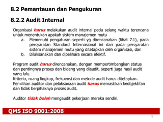 QMS ISO 9001:2008
71
8.2 Pemantauan dan Pengukuran
8.2.2 Audit Internal
Organisasi harus melakukan audit internal pada selang waktu terencana
untuk menentukan apakah sistem manajemen mutu
a. Memenuhi pengaturan seperti yg direncanakan (lihat 7.1), pada
persyaratan Standard Internasional ini dan pada persyaratan
sistem manajemen mutu yang ditetapkan oleh organisasi, dan
b. Dilaksanakan dan dipelihara secara efektif.
Program audit harus direncanakan, dengan mempertimbangkan status
dan pentingnya proses dan bidang yang diaudit, seperti juga hasil audit
yang lalu.
Kriteria, ruang lingkup, frekuensi dan metode audit harus ditetapkan.
Pemilihan auditor dan pelaksanaan audit harus memastikan keobjektifan
dan tidak berpihaknya proses audit.
Auditor tidak boleh mengaudit pekerjaan mereka sendiri.
 