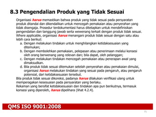 QMS ISO 9001:2008
75
8.3 Pengendalian Produk yang Tidak Sesuai
Organisasi harus memastikan bahwa produk yang tidak sesuai pada persyaratan
produk ditandai dan dikendalikan untuk mencegah pemakaian atau penyerahan yang
tidak disengaja. Prosedur terdokumentasi harus ditetapkan untuk mendefinisikan
pengendalian dan tanggung jawab serta wewenang terkait dengan produk tidak sesuai.
Where applicable, organisasi harus menangani produk tidak sesuai dengan satu atau
lebih cara berikut:
a. Dengan melakukan tindakan untuk menghilangkan ketidaksesuaian yang
ditemukan;
b. Dengan membolehkan pemakaian, pelepasan atau penerimaan melalui konsesi
oleh orang berwenang yang relevan dan; bila dapat, oleh pelanggan;
c. Dengan melakukan tindakan mencegah pemakaian atau penerapan awal yang
dimaksudkan.
d. Bila produk tidak sesuai ditemukan setelah penyerahan atau pemakaian dimulai,
organisasi harus melakukan tindakan yang sesuai pada pengaruh, atau pengaruh
potensial, dari ketidaksesuaian tersebut.
Bila produk tidak sesuai dikoreksi, padanya harus dilakukan verifikasi ulang untuk
memperagakan kesesuaian pada persyaratan yang berlaku.
Rekaman yang bersifat ketidaksesuaian dan tindakan apa pun berikutnya, termasuk
konsesi yang diperoleh, harus dipelihara (lihat 4.2.4).
 