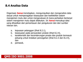 QMS ISO 9001:2008
76
8.4 Analisa Data
Organisasi harus menetapkan, mengumpulkan dan menganalisis data
sesuai untuk memperagakan kesesuaian dan keefektifan sistem
manajemen mutu dan untuk mengevaluasi di mana perbaikan berlanjut
sistem manajemen mutu dapat dilakukan. Ini harus mencakup data
yang dihasilkan dari pemantauan dan pengukuran dan dari sumber
relevan lain.
a. kepuasan pelanggan (lihat 8.2.1),
b. kesesuaian pada persyaratan produk (lihat 8.2.4),
c. karakteristik dan kecenderungan proses dan produk termasuk
peluang untuk tindakan pencegahan (lihat 8.2.3 dan 8.2.4),
dan
d. pemasok.
 