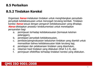 QMS ISO 9001:2008
78
8.5 Perbaikan
8.5.2 Tindakan Koreksi
Organisasi harus melakukan tindakan untuk menghilangkan penyebab-
penyebab ketidaksesuaian untuk mencegah terulang kembali. Tindakan
koreksi harus sesuai dengan pengaruh ketidaksesuaian yang dihadapi.
Harus ditetapkan prosedur terdokumentasi untuk menetapkan
persyaratan bagi
a. peninjauan terhadap ketidaksesuaian (termasuk keluhan
pelanggan),
b. penetapan penyebab ketidaksesuaian,
c. penilaian/pengevaluasian kebutuhan tindakan yang diambil untuk
memastikan bahwa ketidaksesuaian tidak terulang lagi,
d. penetapan dan pelaksanaan tindakan yang diperlukan,
e. rekaman hasil tindakan yang dilakukan (lihat 4.2.4), dan
f. peninjauan efektifitas terhadap tindakan koreksi yang dilakukan.
 