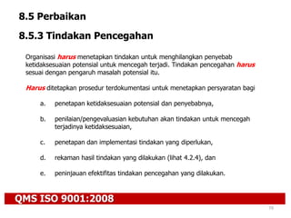 QMS ISO 9001:2008
79
8.5 Perbaikan
8.5.3 Tindakan Pencegahan
Organisasi harus menetapkan tindakan untuk menghilangkan penyebab
ketidaksesuaian potensial untuk mencegah terjadi. Tindakan pencegahan harus
sesuai dengan pengaruh masalah potensial itu.
Harus ditetapkan prosedur terdokumentasi untuk menetapkan persyaratan bagi
a. penetapan ketidaksesuaian potensial dan penyebabnya,
b. penilaian/pengevaluasian kebutuhan akan tindakan untuk mencegah
terjadinya ketidaksesuaian,
c. penetapan dan implementasi tindakan yang diperlukan,
d. rekaman hasil tindakan yang dilakukan (lihat 4.2.4), dan
e. peninjauan efektifitas tindakan pencegahan yang dilakukan.
 