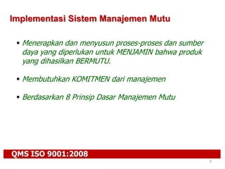 QMS ISO 9001:2008
8
Implementasi Sistem Manajemen Mutu
 Menerapkan dan menyusun proses-proses dan sumber
daya yang diperlukan untuk MENJAMIN bahwa produk
yang dihasilkan BERMUTU.
 Membutuhkan KOMITMEN dari manajemen
 Berdasarkan 8 Prinsip Dasar Manajemen Mutu
 