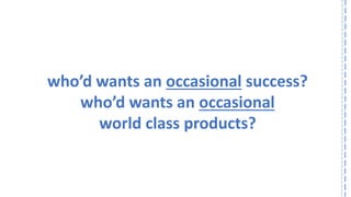 who’d wants an occasionalsuccess? 
who’d wants an occasional 
world class products?  