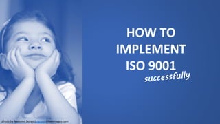 HOW TO 
IMPLEMENT 
ISO 9001 
photo by Mehmet Goren (mgoren) freeimages.com  