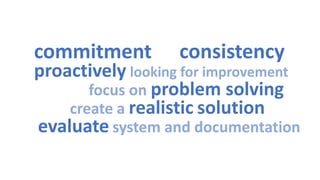 commitment 
consistency 
proactivelylooking for improvement 
focus on problem solving 
create a realisticsolution 
evaluatesystem and documentation  