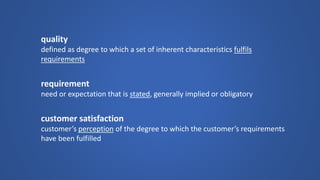 quality 
defined as degree to which a set of inherent characteristics fulfils requirements 
requirement 
need or expectation that is stated, generally implied or obligatory 
customer satisfaction 
customer’s perceptionof the degree to which the customer’s requirements have been fulfilled  