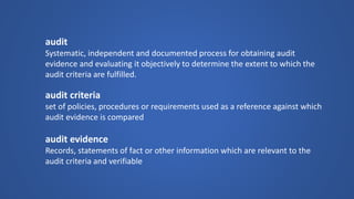 audit 
Systematic, independent and documented process for obtaining audit evidence and evaluating it objectively to determine the extent to which the audit criteria are fulfilled. 
audit criteria 
set of policies, procedures or requirements used as a reference against which audit evidence is compared 
audit evidence 
Records, statements of fact or other information which are relevant to the audit criteria and verifiable  