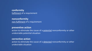 conformity 
fulfilmentof a requirement 
nonconformitynon-fulfilmentof a requirement 
preventive action 
action to eliminate the cause of a potentialnonconformity or other undesirable potential situation 
corrective action 
action to eliminate the cause of a detectednonconformity or other undesirable situation  