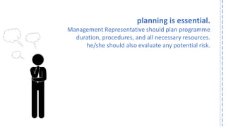 planning is essential. 
Management Representative should plan programme 
duration, procedures, and all necessary resources. 
he/she should also evaluate any potential risk.  