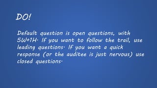 DO! 
Default question is open questions, with 5W+1H. If you want to follow the trail, use leading questions. If you want a quick response (or the auditeeis just nervous) use closed questions.  