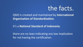 the facts. 
QMS is created and maintained by International 
Organization of Standardization. 
It’s a National Standard of Indonesia. 
there are no laws indicating any law implication 
for not having the certification.  