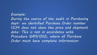 Example: 
During the course of the audit in Purchasing dept. we identified Purchase Order number 1234 does not show the price and shipment date. This is not in accordance with Procedure QMS/002, where all Purchase Order must have complete information.  
