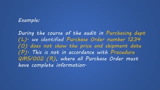 Example: 
During the course of the audit in Purchasing dept(L). we identified Purchase Order number 1234 (O)does not show the price and shipment date (P). This is not in accordance with Procedure QMS/002 (R), where all Purchase Order must have complete information.  
