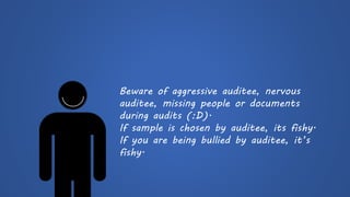 Beware of aggressive auditee, nervous auditee, missing people or documents during audits (:D). 
If sample is chosen by auditee, its fishy. 
If you are being bullied by auditee, it’s fishy.  