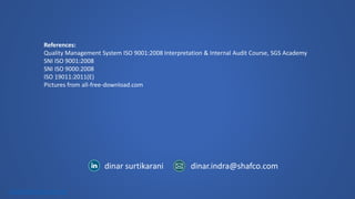 dinar.indra@shafco.com 
dinar surtikarani 
click here for icon set 
References: 
Quality Management System ISO 9001:2008 Interpretation & Internal Audit Course, SGS Academy 
SNI ISO 9001:2008 
SNI ISO 9000:2008 
ISO 19011:2011(E) 
Pictures from all-free-download.com 