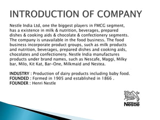 Nestle India Ltd, one the biggest players in FMCG segment,
has a existence in milk & nutrition, beverages, prepared
dishes & cooking aids & chocolate & confectionery segments.
The company is unavailable in the food business. The food
business incorporate product groups, such as milk products
and nutrition, beverages, prepared dishes and cooking aids,
chocolates and confectionery. Nestle India manufactures
products under brand names, such as Nescafe, Maggi, Milky
bar, Milo, Kit Kat, Bar-One, Milkmaid and Nestea.
INDUSTRY : Production of dairy products including baby food.
FOUNDED : Formed in 1905 and established in 1866 .
FOUNDER : Henri Nestle
 