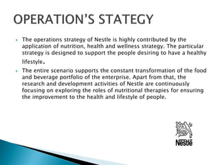  The operations strategy of Nestle is highly contributed by the
application of nutrition, health and wellness strategy. The particular
strategy is designed to support the people desiring to have a healthy
lifestyle.
 The entire scenario supports the constant transformation of the food
and beverage portfolio of the enterprise. Apart from that, the
research and development activities of Nestle are continuously
focusing on exploring the roles of nutritional therapies for ensuring
the improvement to the health and lifestyle of people.
 