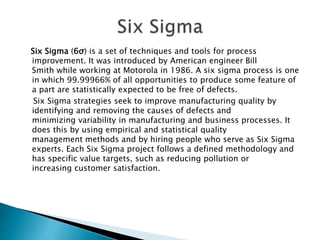 Six Sigma (6σ) is a set of techniques and tools for process
improvement. It was introduced by American engineer Bill
Smith while working at Motorola in 1986. A six sigma process is one
in which 99.99966% of all opportunities to produce some feature of
a part are statistically expected to be free of defects.
Six Sigma strategies seek to improve manufacturing quality by
identifying and removing the causes of defects and
minimizing variability in manufacturing and business processes. It
does this by using empirical and statistical quality
management methods and by hiring people who serve as Six Sigma
experts. Each Six Sigma project follows a defined methodology and
has specific value targets, such as reducing pollution or
increasing customer satisfaction.
 