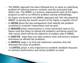  The DMAIC approach has been followed here to solve an underlying
problem of reducing process variation and the associated high
defect rate. The DMAIC is a process improvement cycle id Six Sigma
program as well as an effective problem solving methodology.
 Six Sigma are based on the DMAIC approach and “the role played by
DMAIC in gaining the overall success of Six Sigma is equally critical”
 In DEFINE phase the top management shall identify the problem
according to customer requirement and set goal .
 In MEAUSER phase measurement is a key transitional step on Six
Sigma road that helps to refined the problems and being search for
root causes which will be the objective of analyze step in DMAIC.
 In ANALYZE stage they uses data analysis tools and process analysis
techniques to identify the problems.
 In IMPROVE stage is to find and implement solutions that will
eliminate the cause of problem.
 In CONTOL phase is very important to establish standard measures
to maintain performance and correct problem as need.
 