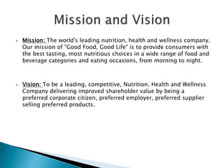  Mission: The world's leading nutrition, health and wellness company.
Our mission of "Good Food, Good Life" is to provide consumers with
the best tasting, most nutritious choices in a wide range of food and
beverage categories and eating occasions, from morning to night.
 Vision: To be a leading, competitive, Nutrition, Health and Wellness
Company delivering improved shareholder value by being a
preferred corporate citizen, preferred employer, preferred supplier
selling preferred products.
 