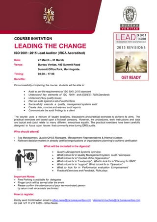 COURSE INVITATION
LEADING THE CHANGE
ISO 9001: 2015 Lead Auditor (IRCA Accredited)
Date: 27 March – 31 March
Venue: Bureau Veritas, 495 Summit Road
Summit Office Park, Morningside.
Timing: 08:30 – 17:00
Benefits:
On successfully completing the course, students will be able to:
 Audit as per the requirements of ISO 9001:2015 standard
 Understand key elements of ISO 19011 and ISO/IEC 17021Standards
 Understand key quality issues
 Plan an audit against a set of audit criteria
 Successfully execute a quality management systems audit
 Create clear, concise and relevant audit reports
 Communicate the audit findings to a client
The course uses a mixture of taught sessions, discussions and practical exercises to achieve its aims. The
practical exercises are based upon a fictional company. However, the procedures, work instructions and data
are typical and could relate to many different enterprises equally. The practical exercises have been carefully
designed to focus upon issues that commonly arise during QMS audits.
Who should attend?
 Top Management, Quality/QHSE Managers, Management Representatives & Internal Auditors
 Relevant decision makers in already certified organizations or organizations planning to achieve certification
What will be included in the Agenda?
 Quality Management Systems overview.
 What to look for in Quality Management System, Audit Techniques.
 What to look for in” Context of the Organization”
 What to look for in “Leadership” , What to look for in” Planning for QMS”
 What to look for in “support”, What to look for in “Operation”.
 What to look for in „Performance evaluation & Improvement‟
 Practical Exercises and Feedback, Role plays
Important Notes:
 Free Parking is available for delegates
 Finger lunch will be served after the event
 Please confirm the attendance of your key nominated person
by return mail since seats are limited
How to register:
Kindly send Confirmation email to sifiso.nxele@za.bureauveritas.com / desmond.muchetu@za.bureauveritas.com
Or Call +27 11 217 6459 – Sifiso Nxele
 