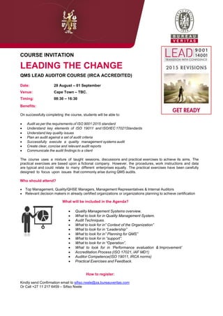 COURSE INVITATION
LEADING THE CHANGE
QMS LEAD AUDITOR COURSE (IRCA ACCREDITED)
Date: 28 August – 01 September
Venue: Cape Town – TBC.
Timing: 08:30 – 16:30
Benefits:
On successfully completing the course, students will be able to:
 Audit as per the requirements of ISO 9001:2015 standard
 Understand key elements of ISO 19011 and ISO/IEC 17021Standards
 Understand key quality issues
 Plan an audit against a set of audit criteria
 Successfully execute a quality management systems audit
 Create clear, concise and relevant audit reports
 Communicate the audit findings to a client
The course uses a mixture of taught sessions, discussions and practical exercises to achieve its aims. The
practical exercises are based upon a fictional company. However, the procedures, work instructions and data
are typical and could relate to many different enterprises equally. The practical exercises have been carefully
designed to focus upon issues that commonly arise during QMS audits.
Who should attend?
 Top Management, Quality/QHSE Managers, Management Representatives & Internal Auditors
 Relevant decision makers in already certified organizations or organizations planning to achieve certification
What will be included in the Agenda?
 Quality Management Systems overview.
 What to look for in Quality Management System.
 Audit Techniques.
 What to look for in” Context of the Organization”
 What to look for in “Leadership”
 What to look for in” Planning for QMS”
 What to look for in “support”.
 What to look for in “Operation”.
 What to look for in „Performance evaluation & Improvement‟
 Accreditation Process (ISO 17021, IAF MD1)
 Auditor Competence(ISO 19011, IRCA norms)
 Practical Exercises and Feedback.
How to register:
Kindly send Confirmation email to sifiso.nxele@za.bureauveritas.com
Or Call +27 11 217 6459 – Sifiso Nxele
 