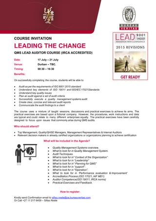 COURSE INVITATION
LEADING THE CHANGE
QMS LEAD AUDITOR COURSE (IRCA ACCREDITED)
Date: 17 July – 21 July
Venue: Durban – TBC.
Timing: 08:30 – 16:30
Benefits:
On successfully completing the course, students will be able to:
 Audit as per the requirements of ISO 9001:2015 standard
 Understand key elements of ISO 19011 and ISO/IEC 17021Standards
 Understand key quality issues
 Plan an audit against a set of audit criteria
 Successfully execute a quality management systems audit
 Create clear, concise and relevant audit reports
 Communicate the audit findings to a client
The course uses a mixture of taught sessions, discussions and practical exercises to achieve its aims. The
practical exercises are based upon a fictional company. However, the procedures, work instructions and data
are typical and could relate to many different enterprises equally. The practical exercises have been carefully
designed to focus upon issues that commonly arise during QMS audits.
Who should attend?
 Top Management, Quality/QHSE Managers, Management Representatives & Internal Auditors
 Relevant decision makers in already certified organizations or organizations planning to achieve certification
What will be included in the Agenda?
 Quality Management Systems overview.
 What to look for in Quality Management System.
 Audit Techniques.
 What to look for in” Context of the Organization”
 What to look for in “Leadership”
 What to look for in” Planning for QMS”
 What to look for in “support”.
 What to look for in “Operation”.
 What to look for in „Performance evaluation & Improvement‟
 Accreditation Process (ISO 17021, IAF MD1)
 Auditor Competence(ISO 19011, IRCA norms)
 Practical Exercises and Feedback.
How to register:
Kindly send Confirmation email to sifiso.nxele@za.bureauveritas.com
Or Call +27 11 217 6459 – Sifiso Nxele
 