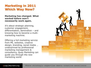 Marketing in 2011Which Way Now?Marketing has changed. What worked before won’t necessarily work again.It’s about strategic planning, customer engagement, differentiation, domination – and knowing how to become a multi-marketing machine. Offering a full marketing service from PR, websites, creative design, branding, social media … underpinned by professional marketing management & consultancy, Quay Marketing can guide you through the new marketing world 