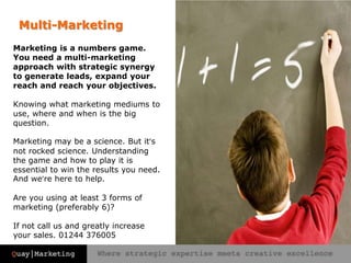 Multi-MarketingMarketing is a numbers game. You need a multi-marketing approach with strategic synergy to generate leads, expand your reach and reach your objectives.Knowing what marketing mediums to use, where and when is the big question. Marketing may be a science. But it’s not rocked science. Understanding the game and how to play it is essential to win the results you need. And we’re here to help.Are you using at least 3 forms of marketing (preferably 6)?If not call us and greatly increase your sales. 01244 376005