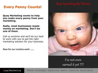 Stop Spending My Money
Now for our creative work …….
I’ve not even
earned it yet !!!!
Every Penny Counts!
Quay Marketing wants to help
you make every penny from your
marketing.
Sadly, most businesses waste
money on marketing. Don’t be
one of them.
Call us anytime and we’ll do our best
to work with you to get the right
marketing solution for your business.
 